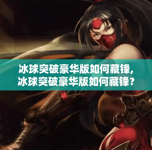 冰球突破豪华版如何藏锋,冰球突破豪华版如何藏锋？揭秘高手玩家的低调战术与隐藏技巧